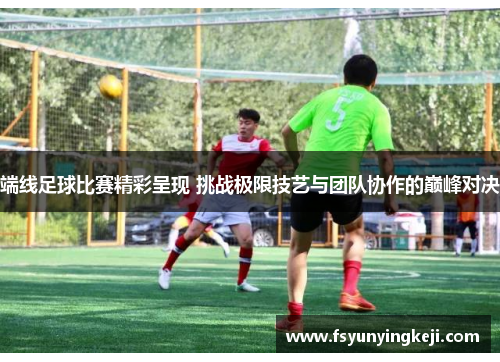 端线足球比赛精彩呈现 挑战极限技艺与团队协作的巅峰对决
