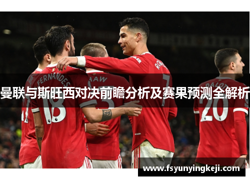 曼联与斯旺西对决前瞻分析及赛果预测全解析