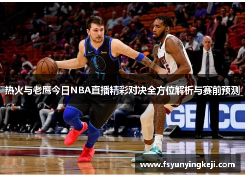 热火与老鹰今日NBA直播精彩对决全方位解析与赛前预测