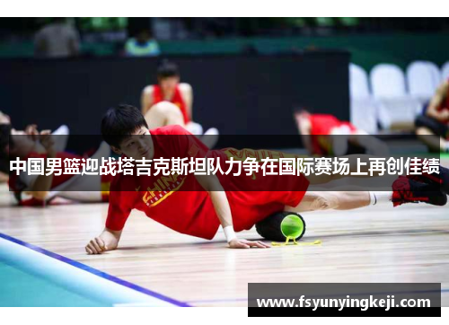 中国男篮迎战塔吉克斯坦队力争在国际赛场上再创佳绩