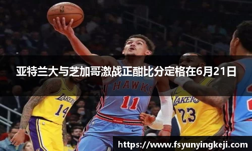 亚特兰大与芝加哥激战正酣比分定格在6月21日